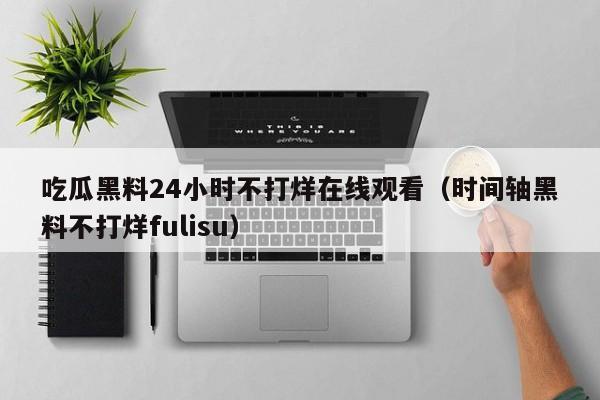 吃瓜黑料24小时不打烊在线观看（时间轴黑料不打烊fulisu）