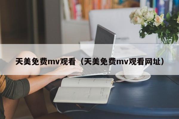 天美免费mv观看（天美免费mv观看网址）