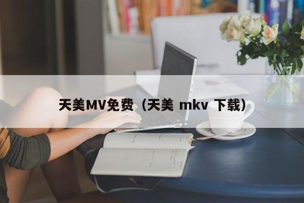 天美MV免费（天美 mkv 下载）