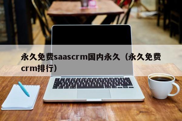 永久免费saascrm国内永久（永久免费crm排行）