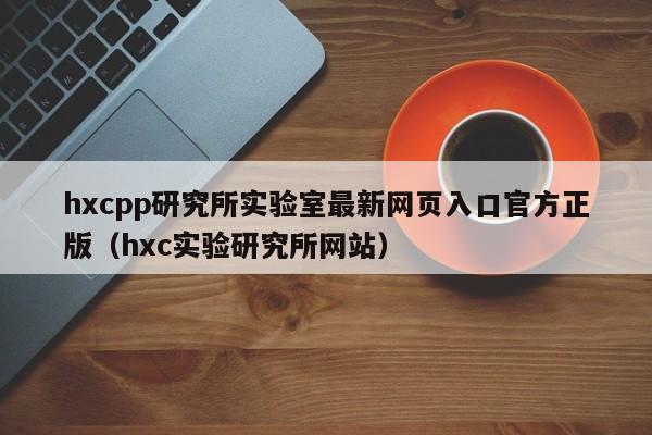hxcpp研究所实验室最新网页入口官方正版（hxc实验研究所网站）