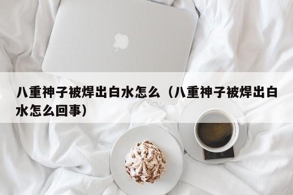 八重神子被焊出白水怎么（八重神子被焊出白水怎么回事）