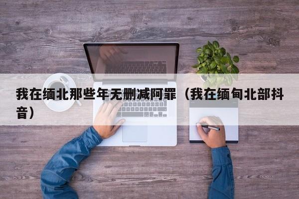 我在缅北那些年无删减阿罪（我在缅甸北部抖音）
