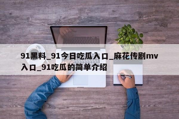 91黑料_91今日吃瓜入口_麻花传剧mv入口_91吃瓜的简单介绍