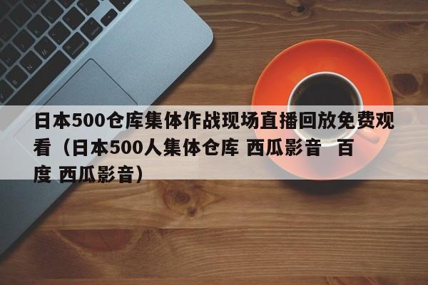 日本500仓库集体作战现场直播回放免费观看（日本500人集体仓库 西瓜影音  百度 西瓜影音）