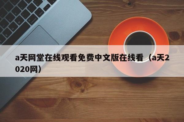 a天网堂在线观看免费中文版在线看（a天2020网）
