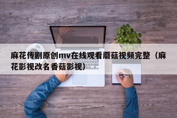 麻花传剧原创mv在线观看蘑菇视频完整（麻花影视改名香菇影视）