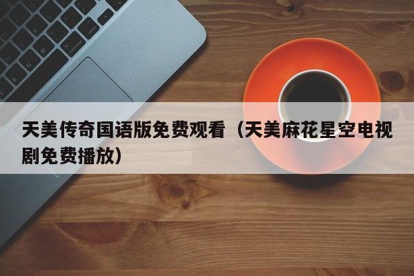 天美传奇国语版免费观看（天美麻花星空电视剧免费播放）