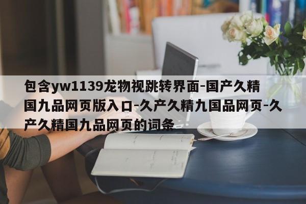 包含yw1139龙物视跳转界面-国产久精国九品网页版入口-久产久精九国品网页-久产久精国九品网页的词条