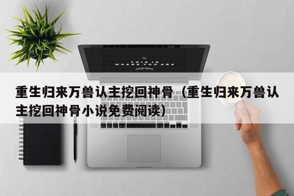 重生归来万兽认主挖回神骨（重生归来万兽认主挖回神骨小说免费阅读）