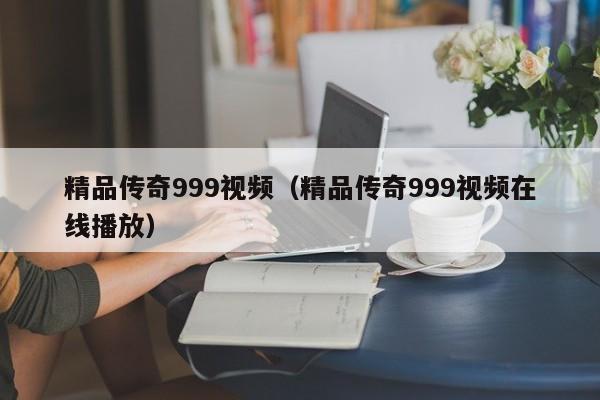 精品传奇999视频（精品传奇999视频在线播放）