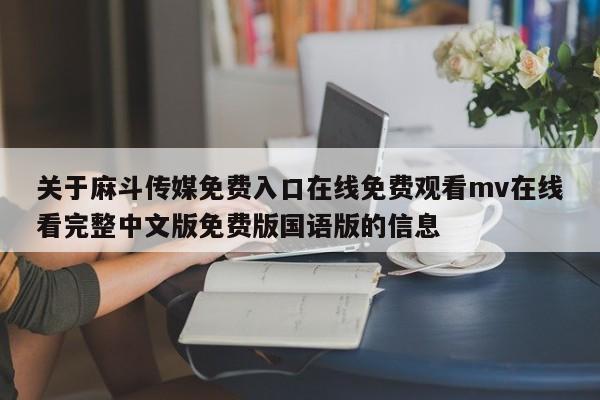 关于麻斗传媒免费入口在线免费观看mv在线看完整中文版免费版国语版的信息