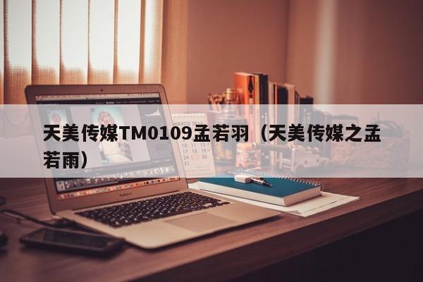 天美传媒TM0109孟若羽（天美传媒之孟若雨）