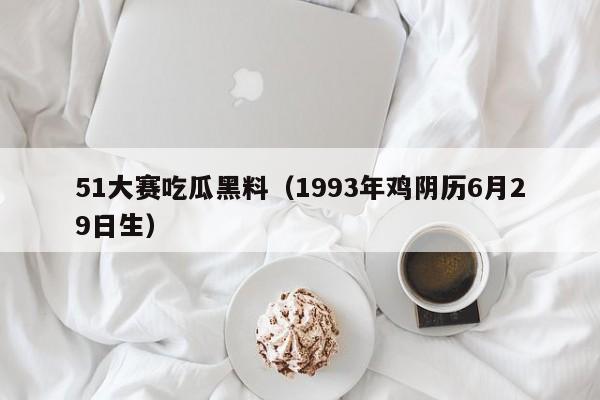 51大赛吃瓜黑料（1993年鸡阴历6月29日生）